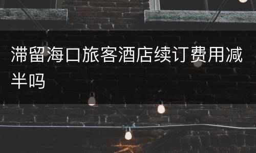 滞留海口旅客酒店续订费用减半吗