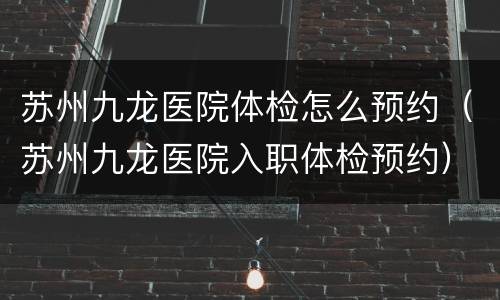 苏州九龙医院体检怎么预约（苏州九龙医院入职体检预约）