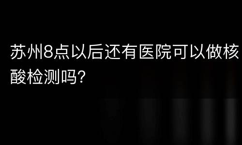 苏州8点以后还有医院可以做核酸检测吗？