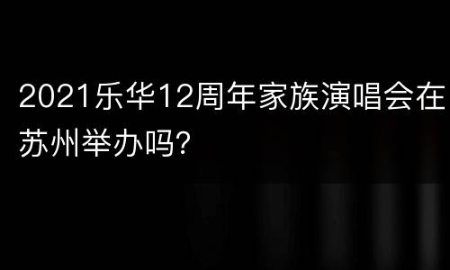 2021乐华12周年家族演唱会在苏州举办吗？