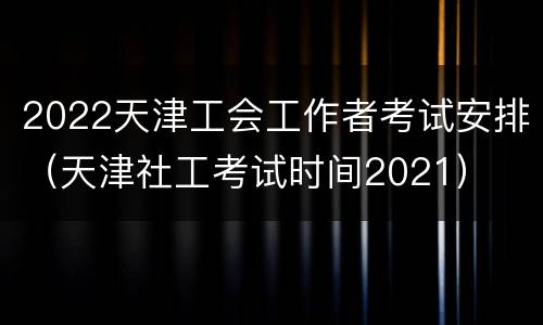 2022天津工会工作者考试安排（天津社工考试时间2021）