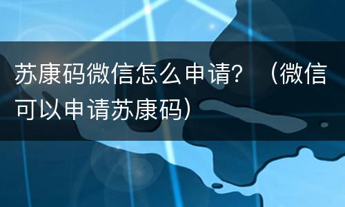 苏康码微信怎么申请？（微信可以申请苏康码）