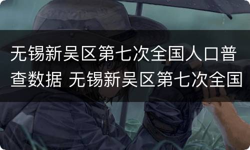 无锡新吴区第七次全国人口普查数据 无锡新吴区第七次全国人口普查数据统计