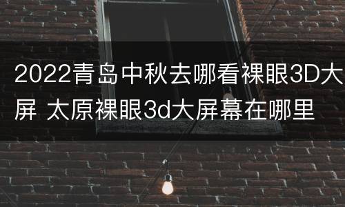 2022青岛中秋去哪看裸眼3D大屏 太原裸眼3d大屏幕在哪里