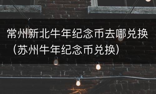常州新北牛年纪念币去哪兑换（苏州牛年纪念币兑换）