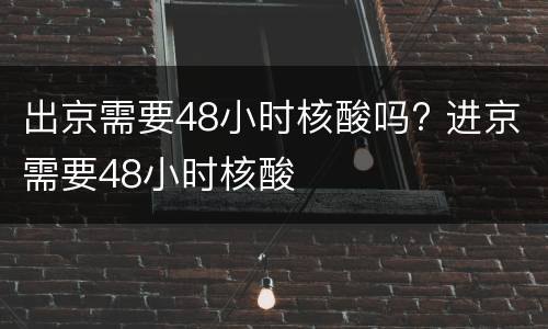 出京需要48小时核酸吗? 进京需要48小时核酸