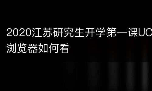 2020江苏研究生开学第一课UC浏览器如何看