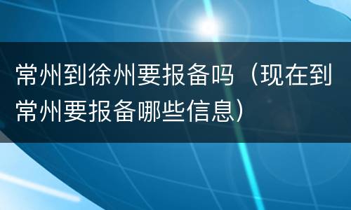 常州到徐州要报备吗（现在到常州要报备哪些信息）