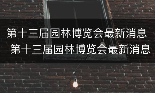 第十三届园林博览会最新消息 第十三届园林博览会最新消息新闻