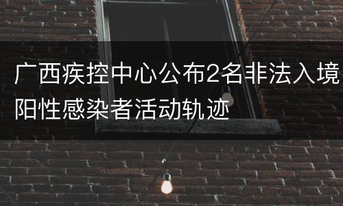 广西疾控中心公布2名非法入境阳性感染者活动轨迹