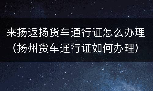 来扬返扬货车通行证怎么办理（扬州货车通行证如何办理）