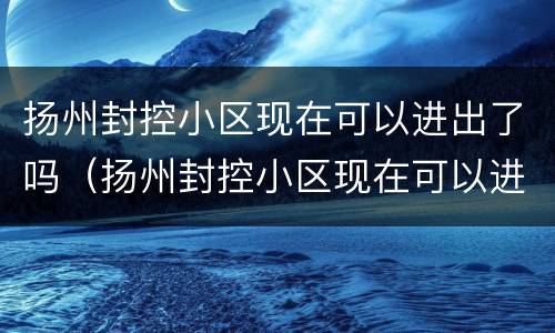 扬州封控小区现在可以进出了吗（扬州封控小区现在可以进出了吗最新）
