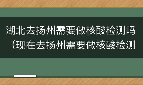 湖北去扬州需要做核酸检测吗（现在去扬州需要做核酸检测吗）