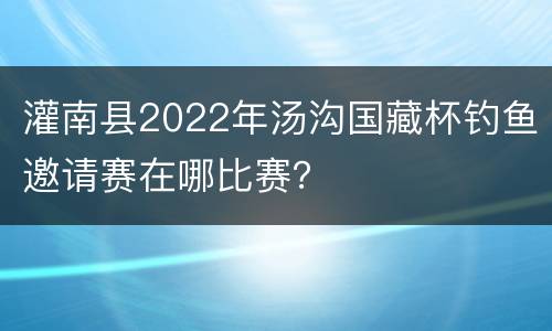 灌南县2022年汤沟国藏杯钓鱼邀请赛在哪比赛？