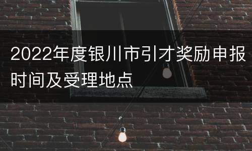 2022年度银川市引才奖励申报时间及受理地点