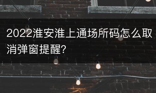 2022淮安淮上通场所码怎么取消弹窗提醒？