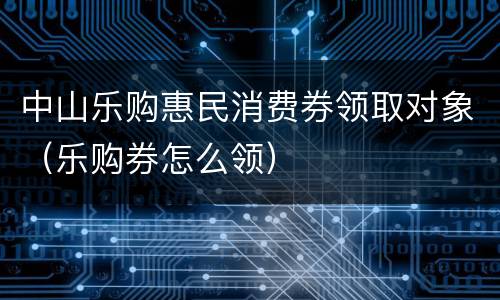 中山乐购惠民消费券领取对象（乐购券怎么领）