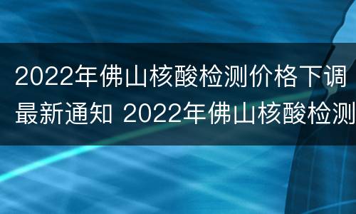 2022年佛山核酸检测价格下调最新通知 2022年佛山核酸检测价格下调最新通知图片