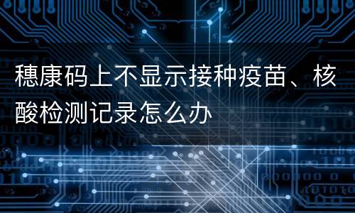 穗康码上不显示接种疫苗、核酸检测记录怎么办