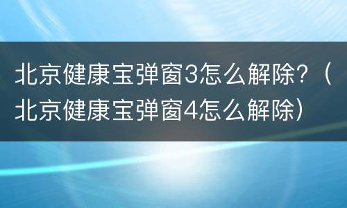 北京健康宝弹窗3怎么解除?（北京健康宝弹窗4怎么解除）