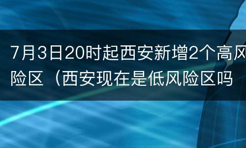 7月3日20时起西安新增2个高风险区（西安现在是低风险区吗 8.20）