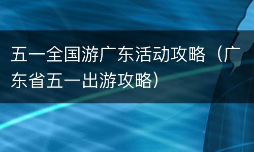 五一全国游广东活动攻略（广东省五一出游攻略）