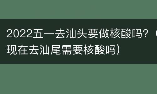 2022五一去汕头要做核酸吗?（现在去汕尾需要核酸吗）