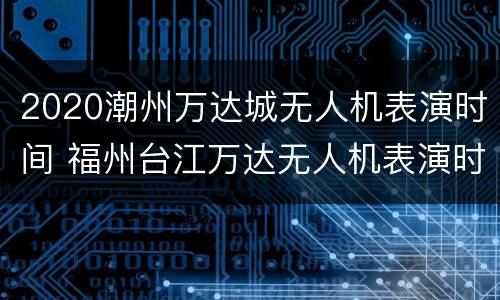 2020潮州万达城无人机表演时间 福州台江万达无人机表演时间