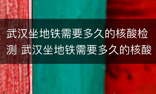 武汉坐地铁需要多久的核酸检测 武汉坐地铁需要多久的核酸检测结果