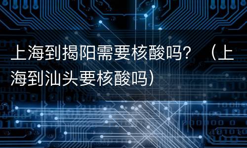 上海到揭阳需要核酸吗？（上海到汕头要核酸吗）