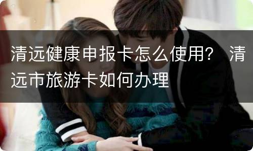 清远健康申报卡怎么使用？ 清远市旅游卡如何办理