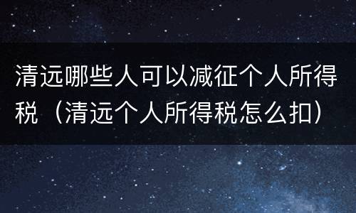 清远哪些人可以减征个人所得税（清远个人所得税怎么扣）