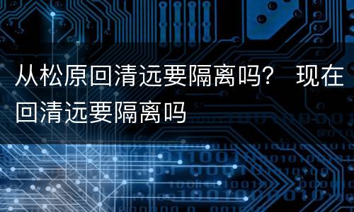 从松原回清远要隔离吗？ 现在回清远要隔离吗