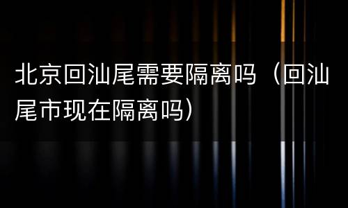 北京回汕尾需要隔离吗（回汕尾市现在隔离吗）