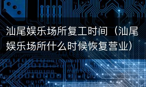 汕尾娱乐场所复工时间（汕尾娱乐场所什么时候恢复营业）
