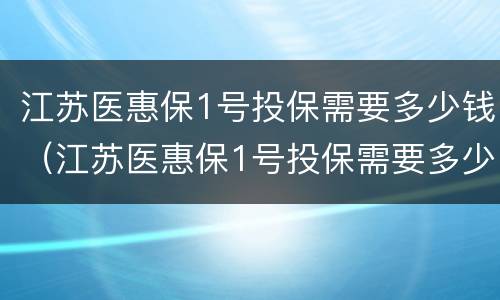 江苏医惠保1号投保需要多少钱（江苏医惠保1号投保需要多少钱才能报销）