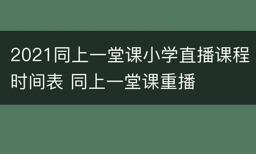 2021同上一堂课小学直播课程时间表 同上一堂课重播