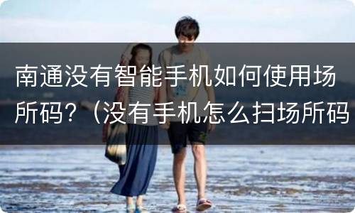 南通没有智能手机如何使用场所码?（没有手机怎么扫场所码）