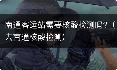 南通客运站需要核酸检测吗?（去南通核酸检测）