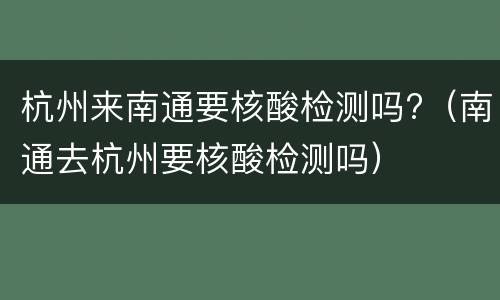 杭州来南通要核酸检测吗?（南通去杭州要核酸检测吗）