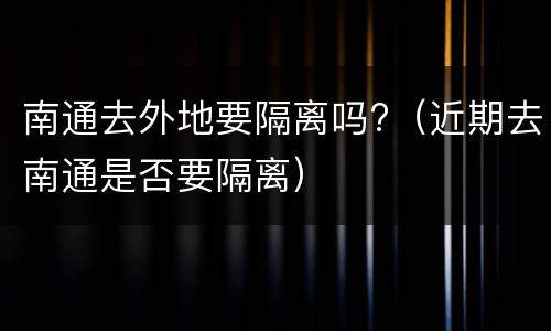 南通去外地要隔离吗?（近期去南通是否要隔离）