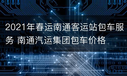 2021年春运南通客运站包车服务 南通汽运集团包车价格