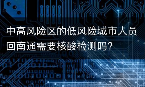 中高风险区的低风险城市人员回南通需要核酸检测吗?