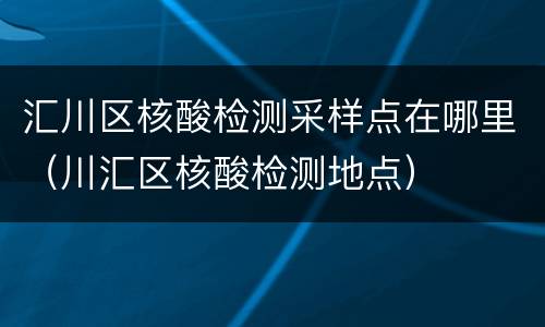 汇川区核酸检测采样点在哪里（川汇区核酸检测地点）