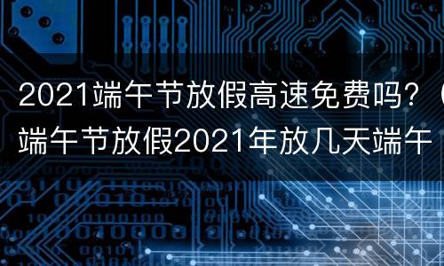 2021端午节放假高速免费吗?（端午节放假2021年放几天端午节高速免费吗）