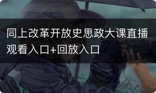 同上改革开放史思政大课直播观看入口+回放入口