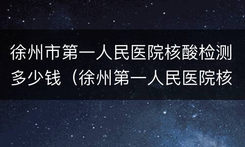 徐州市第一人民医院核酸检测多少钱（徐州第一人民医院核酸检测多长时间出结果）