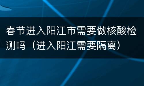 春节进入阳江市需要做核酸检测吗（进入阳江需要隔离）