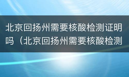北京回扬州需要核酸检测证明吗（北京回扬州需要核酸检测证明吗现在）