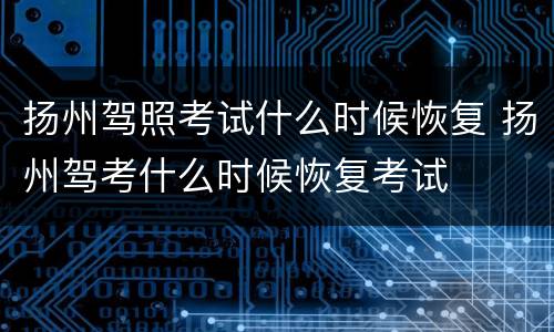 扬州驾照考试什么时候恢复 扬州驾考什么时候恢复考试